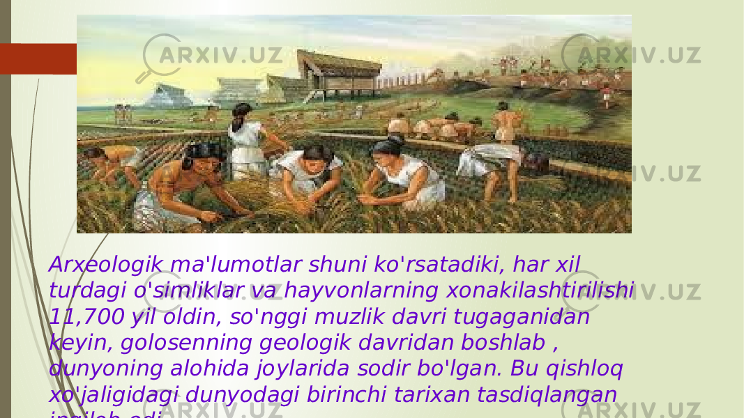 Arxeologik ma&#39;lumotlar shuni ko&#39;rsatadiki, har xil turdagi o&#39;simliklar va hayvonlarning xonakilashtirilishi 11,700 yil oldin, so&#39;nggi muzlik davri tugaganidan keyin, golosenning geologik davridan boshlab , dunyoning alohida joylarida sodir bo&#39;lgan. Bu qishloq xo&#39;jaligidagi dunyodagi birinchi tarixan tasdiqlangan inqilob edi. 