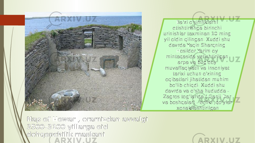 Nap of Howar , eramizdan avvalgi 3500–3100 yillarga oid dehqonchilik maskani Ba&#39;zi o&#39;simliklarni etishtirishga birinchi urinishlar taxminan 10 ming yil oldin qilingan. Xuddi shu davrda Yaqin Sharqning Hosildor Yarim oy mintaqasida yetishtirilgan arpa va bug&#39;doy muvaffaqiyatli va insoniyat tarixi uchun o&#39;zining oqibatlari jihatidan muhim bo&#39;lib chiqdi. Xuddi shu davrda va o&#39;sha hududda - Zagros tog&#39;larida ( Ganji Dar va boshqalar) - echki ,qo&#39;ylar xonakilashtirilgan 