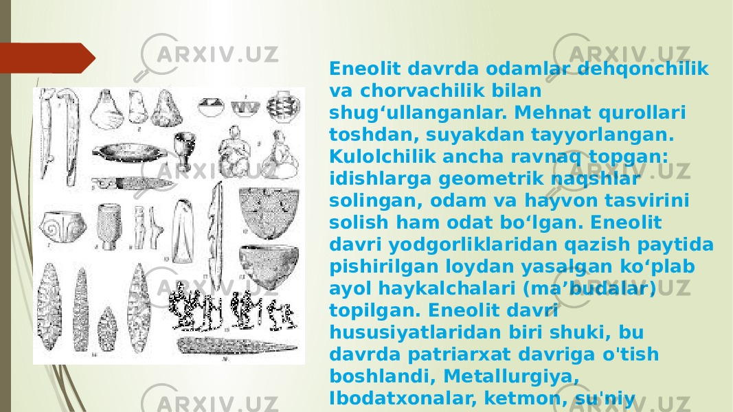 Eneolit davrda odamlar dehqonchilik va chorvachilik bilan shugʻullanganlar. Mehnat qurollari toshdan, suyakdan tayyorlangan. Kulolchilik ancha ravnaq topgan: idishlarga geometrik naqshlar solingan, odam va hayvon tasvirini solish ham odat boʻlgan. Eneolit davri yodgorliklaridan qazish paytida pishirilgan loydan yasalgan koʻplab ayol haykalchalari (maʼbudalar) topilgan. Eneolit davri hususiyatlaridan biri shuki, bu davrda patriarxat davriga o&#39;tish boshlandi, Metallurgiya, Ibodatxonalar, ketmon, su&#39;niy sug&#39;orma dehqonchilik, chorvachilik, tikuvchilik kabi ixtirolar qilindi 