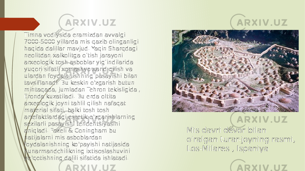 Mis davri devor bilan o&#39;ralgan turar-joyning rasmi, Los-Milares , IspaniyaTimna vodiysida eramizdan avvalgi 7000-5000 yillarda mis qazib olinganligi haqida dalillar mavjud. Yaqin Sharqdagi neolitdan xalkolitga oʻtish jarayoni arxeologik tosh asboblar yigʻindilarida yuqori sifatli xomashyo xarid qilish va ulardan foydalanishning pasayishi bilan tavsiflanadi. Bu keskin o&#39;zgarish butun mintaqada, jumladan Tehron tekisligida , Eronda kuzatiladi. Bu erda oltita arxeologik joyni tahlil qilish nafaqat material sifati, balki tosh tosh artefaktlardagi estetik o&#39;zgarishlarning sezilarli pasayishi tendentsiyasini aniqladi. Fazeli & Coningham bu natijalarni mis asboblardan foydalanishning ko&#39;payishi natijasida hunarmandchilikning ixtisoslashuvini yo&#39;qotishning dalili sifatida ishlatadi. 