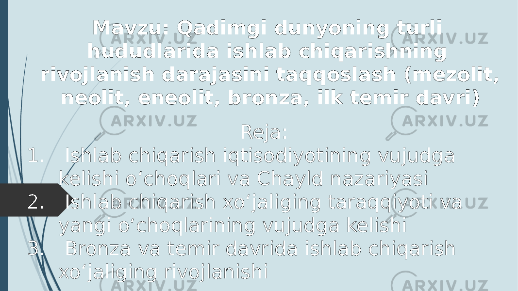 Reja: 1. Ishlab chiqarish iqtisodiyotining vujudga kelishi oʻchoqlari va Chayld nazariyasi 2. Ishlab chiqarish xoʻjaliging taraqqiyoti va yangi oʻchoqlarining vujudga kelishi 3. Bronza va temir davrida ishlab chiqarish xoʻjaliging rivojlanishi Mavzu: Qadimgi dunyoning turli hududlarida ishlab chiqarishning rivojlanish darajasini taqqoslash (mezolit, neolit, eneolit, bronza, ilk temir davri) 