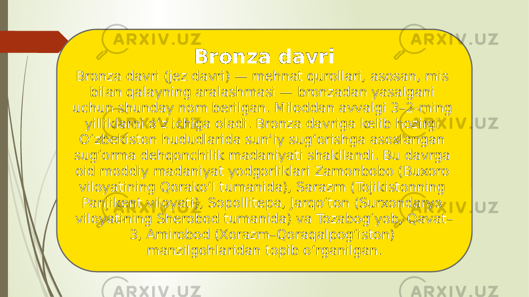 Bronza davri Bronza davri (jez davri) — mehnat qurollari, asosan, mis bilan qalayning aralashmasi — bronzadan yasalgani uchun shunday nom berilgan. Miloddan avvalgi 3–2-ming yilliklarni oʻz ichiga oladi. Bronza davriga kelib hozirgi Oʻzbekiston hududlarida sunʼiy sugʻorishga asoslangan sugʻorma dehqonchilik madaniyati shakllandi. Bu davrga oid moddiy madaniyat yodgorliklari Zamonbobo (Buxoro viloyatining Qorakoʻl tumanida), Sarazm (Tojikistonning Panjikent viloyati), Sopollitepa, Jarqoʻton (Surxondaryo viloyatining Sherobod tumanida) va Tozabogʻyob, Qavat– 3, Amirobod (Xorazm–Qoraqalpogʻiston) manzilgohlaridan topib oʻrganilgan. 