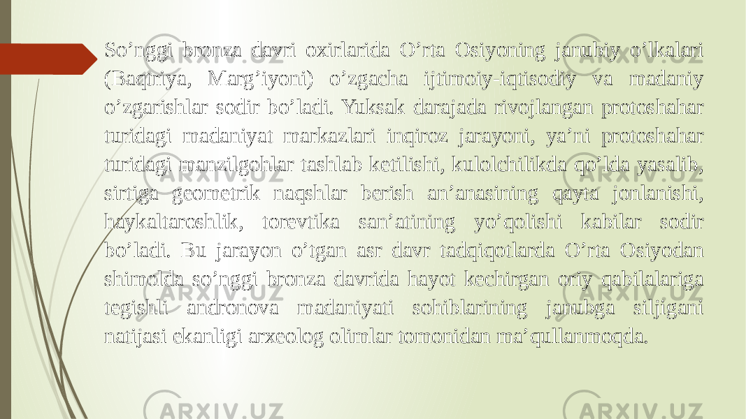 So’nggi bronza davri oxirlarida O’rta Osiyoning janubiy o’lkalari (Baqtriya, Marg’iyoni) o’zgacha ijtimoiy-iqtisodiy va madaniy o’zgarishlar sodir bo’ladi. Yuksak darajada rivojlangan protoshahar turidagi madaniyat markazlari inqiroz jarayoni, ya’ni protoshahar turidagi manzilgohlar tashlab ketilishi, kulolchilikda qo’lda yasalib, sirtiga geometrik naqshlar berish an’anasining qayta jonlanishi, haykaltaroshlik, torevtika san’atining yo’qolishi kabilar sodir bo’ladi. Bu jarayon o’tgan asr davr tadqiqotlarda O’rta Osiyodan shimolda so’nggi bronza davrida hayot kechirgan oriy qabilalariga tegishli andronova madaniyati sohiblarining janubga siljigani natijasi ekanligi arxeolog olimlar tomonidan ma’qullanmoqda. 