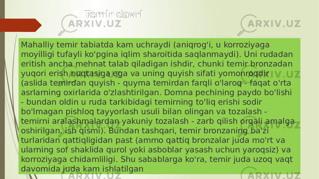 Mahalliy temir tabiatda kam uchraydi (aniqrog&#39;i, u korroziyaga moyilligi tufayli ko&#39;pgina iqlim sharoitida saqlanmaydi). Uni rudadan eritish ancha mehnat talab qiladigan ishdir, chunki temir bronzadan yuqori erish nuqtasiga ega va uning quyish sifati yomonroqdir (aslida temirdan quyish - quyma temirdan farqli o&#39;laroq - faqat o&#39;rta asrlarning oxirlarida o&#39;zlashtirilgan. Domna pechining paydo bo&#39;lishi - bundan oldin u ruda tarkibidagi temirning to&#39;liq erishi sodir bo&#39;lmagan pishloq tayyorlash usuli bilan olingan va tozalash - temirni aralashmalardan yakuniy tozalash - zarb qilish orqali amalga oshirilgan. ish qismi). Bundan tashqari, temir bronzaning ba&#39;zi turlaridan qattiqligidan past (ammo qattiq bronzalar juda mo&#39;rt va ularning sof shaklida qurol yoki asboblar yasash uchun yaroqsiz) va korroziyaga chidamliligi. Shu sabablarga ko&#39;ra, temir juda uzoq vaqt davomida juda kam ishlatilgan  Temir davri 