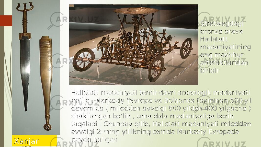 Hallstatt madaniyati temir davri arxeologik madaniyati boʻlib , Markaziy Yevropa va Bolqonda taxminan 500 yil davomida ( miloddan avvalgi 900 yildan 400 yilgacha ) shakllangan boʻlib , urna dala madaniyatiga borib taqaladi . Shunday qilib, Hallstatt madaniyati miloddan avvalgi 2-ming yillikning oxirida Markaziy Evropada paydo bo&#39;lgan Xanjar Stretwegdagi bronza arava Hallstatt madaniyatining eng mashhur artefaktlaridan biridir 