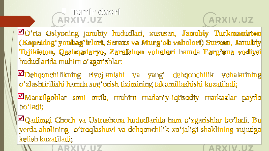  O’rta Osiyoning janubiy hududlari, xususan, Janubiy Turkmaniston ( Kopetdog’ yonbag’irlari, Seraxs va Murg’ob vohalari ) Surxon, Janubiy Tojikiston, Qashqadaryo, Zarafshon vohalari hamda Farg’ona vodiysi hududlarida muhim o’zgarishlar:  Dehqonchilikning rivojlanishi va yangi dehqonchilik vohalarining o’zlashtirilishi hamda sug’orish tizimining takomillashishi kuzatiladi;  Manzilgohlar soni ortib, muhim madaniy-iqtisodiy markazlar paydo bo’ladi;  Qadimgi Choch va Ustrushona hududlarida ham o’zgarishlar bo’ladi. Bu yerda aholining o’troqlashuvi va dehqonchilik xo’jaligi shaklining vujudga kelish kuzatiladi;  Temir davri 