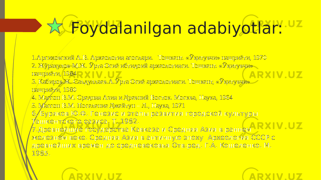 Foydalanilgan adabiyotlar: 1.Арсиховский А.В. Археология асослари. Тошкент. «Ўқитувчи» нашриёти, 1970 2. Жўрақулов М.Ж. Ўрта Осиё ибтидоий археологияси. Тошкент. «Ўқитувчи» нашриёти, 1984 3. Кабиров.Ж. Саъдуллаев.А.Ўрта Осиё археологияси. Тошкент, «Ўқитувчи» нашриёти, 1980 4. Массон В.М. Средняя Азия и Древний Восток. Москва, Наука, 1964 5. Массон В.М. Поселение Джейтун – Л., Наука, 1971 6. Буряков Ю.Ф. Генезис и этапы развития городской культуры Ташкентского оазиса. Т. 1982. 7.Древнейшие государства Кавказа и Средняя Азия в раннем железном веке. Средняя Азия в античную эпоху Археология СССР с древнейших времен до средневекоsя Отв.ред. Г.А. Кошеленко. М. 1985. 