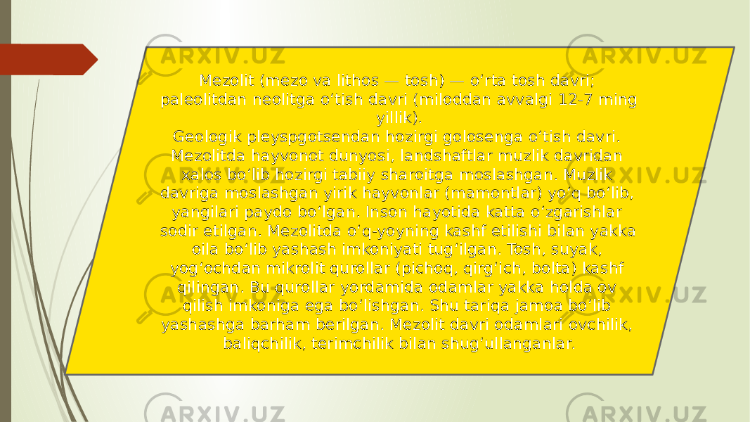 Mezolit (mezo va lithos — tosh) — oʻrta tosh davri; paleolitdan neolitga oʻtish davri (miloddan avvalgi 12-7 ming yillik). Geologik pleyspgotsendan hozirgi golosenga oʻtish davri. Mezolitda hayvonot dunyosi, landshaftlar muzlik davridan xalos boʻlib hozirgi tabiiy sharoitga moslashgan. Muzlik davriga moslashgan yirik hayvonlar (mamontlar) yoʻq boʻlib, yangilari paydo boʻlgan. Inson hayotida katta oʻzgarishlar sodir etilgan. Mezolitda oʻq-yoyning kashf etilishi bilan yakka oila boʻlib yashash imkoniyati tugʻilgan. Tosh, suyak, yogʻochdan mikrolit qurollar (pichoq, qirgʻich, bolta) kashf qilingan. Bu qurollar yordamida odamlar yakka holda ov qilish imkoniga ega boʻlishgan. Shu tariqa jamoa boʻlib yashashga barham berilgan. Mezolit davri odamlari ovchilik, baliqchilik, terimchilik bilan shugʻullanganlar. 