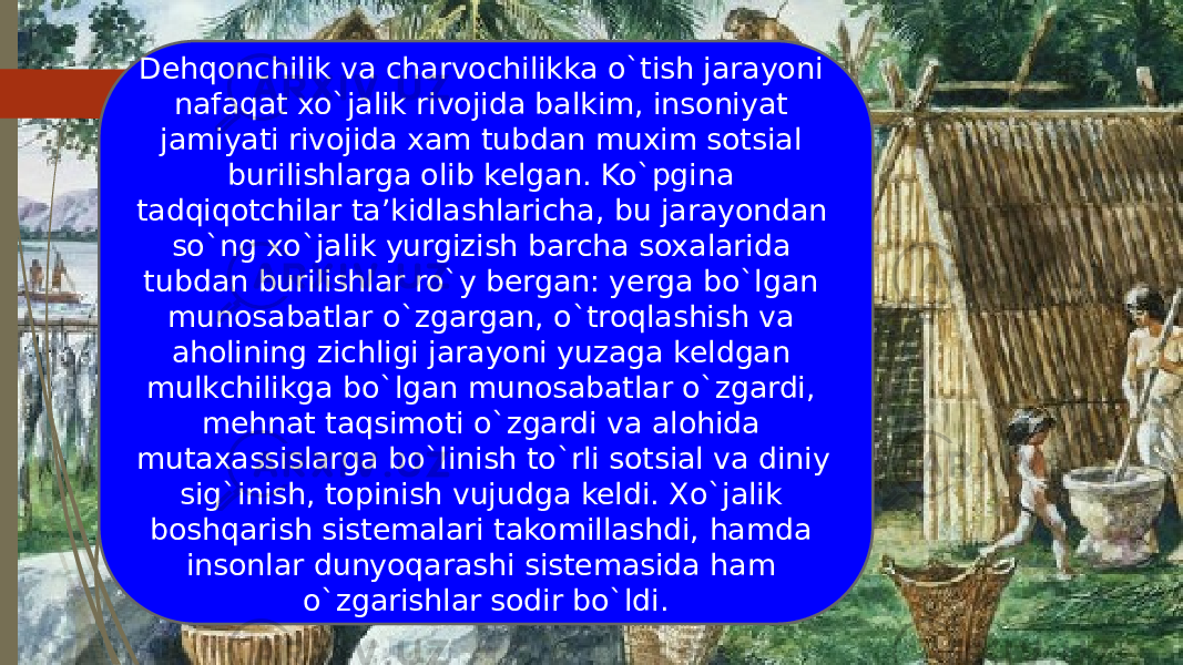 Dehqonchilik va charvochilikka o`tish jarayoni nafaqat xo`jalik rivojida balkim, insoniyat jamiyati rivojida xam tubdan muxim sotsial burilishlarga olib kelgan. Ko`pgina tadqiqotchilar ta’kidlashlaricha, bu jarayondan so`ng xo`jalik yurgizish barcha soxalarida tubdan burilishlar ro`y bergan: yerga bo`lgan munosabatlar o`zgargan, o`troqlashish va aholining zichligi jarayoni yuzaga keldgan mulkchilikga bo`lgan munosabatlar o`zgardi, mehnat taqsimoti o`zgardi va alohida mutaxassislarga bo`linish to`rli sotsial va diniy sig`inish, topinish vujudga keldi. Xo`jalik boshqarish sistemalari takomillashdi, hamda insonlar dunyoqarashi sistemasida ham o`zgarishlar sodir bo`ldi. 