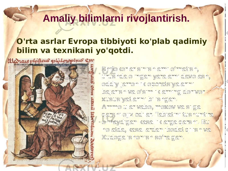 O&#39;rta asrlar Evropa tibbiyoti ko&#39;plab qadimiy bilim va texnikani yo&#39;qotdi. Amaliy bilimlarni rivojlantirish. Shifokorlar sinishlarni o&#39;rnatish, urushda olingan yaralarni davolash, oddiy jarrohlik operatsiyalarini bajarish va o&#39;simliklarning dorivor xususiyatlarini bilishgan. Ammo ular vabo, moxov va silga qarshi ojiz edilar. Tabiatini tushuntira olmaydigan kasalliklarga qarshi. Bu holatda, kasallardan ibodat qilish va Xudoga ishonish so&#39;ralgan. 