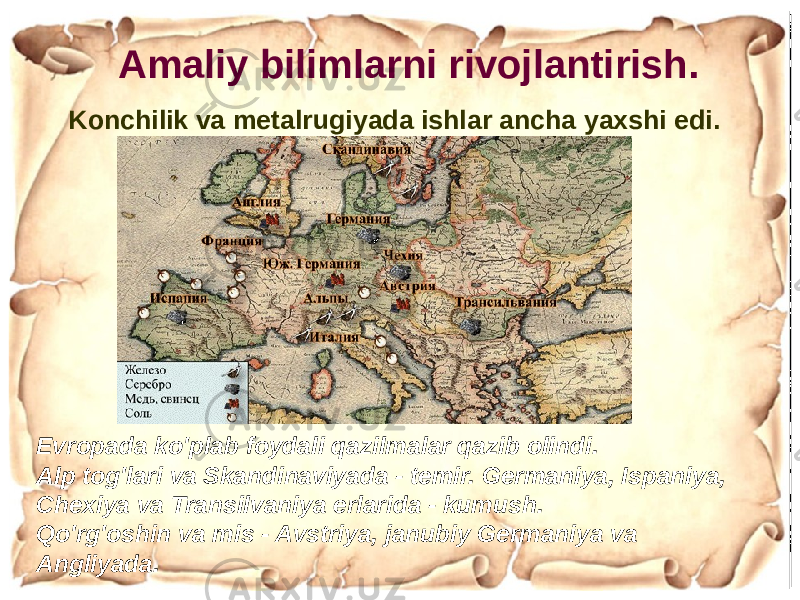 Konchilik va metalrugiyada ishlar ancha yaxshi edi. Amaliy bilimlarni rivojlantirish. Evropada ko&#39;plab foydali qazilmalar qazib olindi. Alp tog&#39;lari va Skandinaviyada - temir. Germaniya, Ispaniya, Chexiya va Transilvaniya erlarida - kumush. Qo&#39;rg&#39;oshin va mis - Avstriya, janubiy Germaniya va Angliyada. 