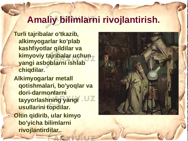 Amaliy bilimlarni rivojlantirish. Turli tajribalar o&#39;tkazib, alkimyogarlar ko&#39;plab kashfiyotlar qildilar va kimyoviy tajribalar uchun yangi asboblarni ishlab chiqdilar. Alkimyogarlar metall qotishmalari, bo&#39;yoqlar va dori-darmonlarni tayyorlashning yangi usullarini topdilar. Oltin qidirib, ular kimyo bo&#39;yicha bilimlarni rivojlantirdilar.. 