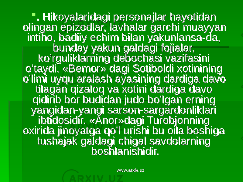  . . Hikoyalaridagi personajlar hayotidan Hikoyalaridagi personajlar hayotidan olingan epizodlar, lavhalar garchi muayyan olingan epizodlar, lavhalar garchi muayyan intiho, badiiy echim bilan yakunlansa-da, intiho, badiiy echim bilan yakunlansa-da, bunday yakun galdagi fojialar, bunday yakun galdagi fojialar, ko’rguliklarning debochasi vazifasini ko’rguliklarning debochasi vazifasini o’taydi. «Bemor» dagi Sotiboldi xotinining o’taydi. «Bemor» dagi Sotiboldi xotinining o’limi uyqu aralash ayasining dardiga davo o’limi uyqu aralash ayasining dardiga davo tilagan qizaloq va xotini dardiga davo tilagan qizaloq va xotini dardiga davo qidirib bor budidan judo bo’lgan erning qidirib bor budidan judo bo’lgan erning yangidan-yangi sarson-sargardonliklari yangidan-yangi sarson-sargardonliklari ibtidosidir. «Anor»dagi Turobjonning ibtidosidir. «Anor»dagi Turobjonning oxirida jinoyatga qo’l urishi bu oila boshiga oxirida jinoyatga qo’l urishi bu oila boshiga tushajak galdagi chigal savdolarning tushajak galdagi chigal savdolarning boshlanishidir. boshlanishidir. www.arxiv.uzwww.arxiv.uz 