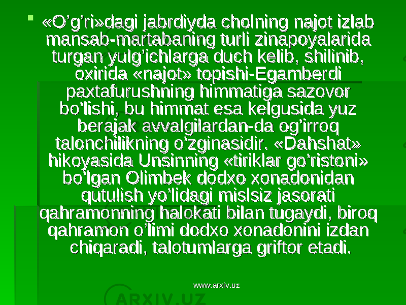  «O’g’ri»dagi jabrdiyda cholning najot izlab «O’g’ri»dagi jabrdiyda cholning najot izlab mansab-martabaning turli zinapoyalarida mansab-martabaning turli zinapoyalarida turgan yulg’ichlarga duch kelib, shilinib, turgan yulg’ichlarga duch kelib, shilinib, oxirida «najot» topishi-Egamberdi oxirida «najot» topishi-Egamberdi paxtafurushning himmatiga sazovor paxtafurushning himmatiga sazovor bo’lishi, bu himmat esa kelgusida yuz bo’lishi, bu himmat esa kelgusida yuz berajak avvalgilardan-da og’irroq berajak avvalgilardan-da og’irroq talonchilikning o’zginasidir. «Dahshat» talonchilikning o’zginasidir. «Dahshat» hikoyasida Unsinning «tiriklar go’ristoni» hikoyasida Unsinning «tiriklar go’ristoni» bo’lgan Olimbek dodxo xonadonidan bo’lgan Olimbek dodxo xonadonidan qutulish yo’lidagi mislsiz jasorati qutulish yo’lidagi mislsiz jasorati qahramonning halokati bilan tugaydi, biroq qahramonning halokati bilan tugaydi, biroq qahramon o’limi dodxo xonadonini izdan qahramon o’limi dodxo xonadonini izdan chiqaradi, talotumlarga griftor etadi.chiqaradi, talotumlarga griftor etadi. www.arxiv.uzwww.arxiv.uz 