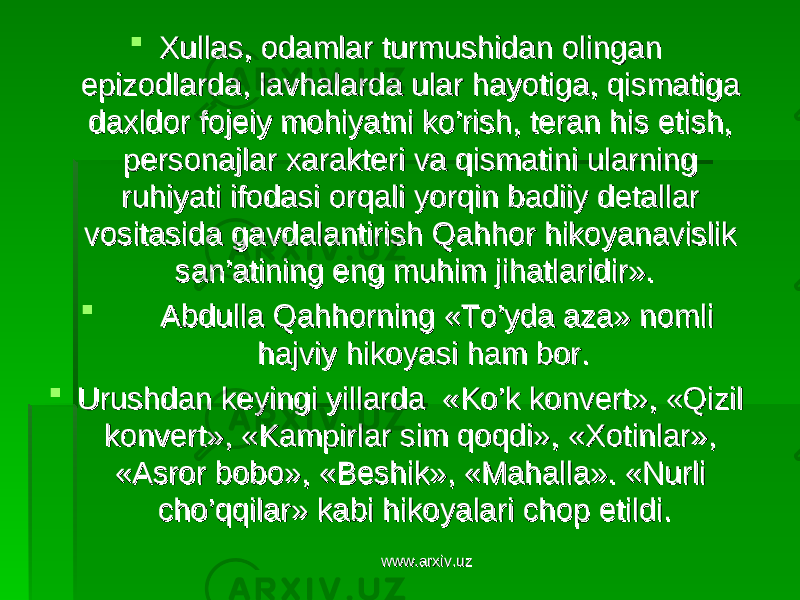  Xullas, odamlar turmushidan olingan Xullas, odamlar turmushidan olingan epizodlarda, lavhalarda ular hayotiga, qismatiga epizodlarda, lavhalarda ular hayotiga, qismatiga daxldor fojeiy mohiyatni ko’rish, teran his etish, daxldor fojeiy mohiyatni ko’rish, teran his etish, personajlar xarakteri va qismatini ularning personajlar xarakteri va qismatini ularning ruhiyati ifodasi orqali yorqin badiiy detallar ruhiyati ifodasi orqali yorqin badiiy detallar vositasida gavdalantirish Qahhor hikoyanavislik vositasida gavdalantirish Qahhor hikoyanavislik san’atining eng muhim jihatlaridir». san’atining eng muhim jihatlaridir».  Abdulla Qahhorning «To’yda aza» nomli Abdulla Qahhorning «To’yda aza» nomli hajviy hikoyasi ham bor.hajviy hikoyasi ham bor.  Urushdan keyingi yillarda «Ko’k konvert», «Qizil Urushdan keyingi yillarda «Ko’k konvert», «Qizil konvert», «Kampirlar sim qoqdi», «Xotinlar», konvert», «Kampirlar sim qoqdi», «Xotinlar», «Asror bobo», «Beshik», «Mahalla». «Nurli «Asror bobo», «Beshik», «Mahalla». «Nurli cho’qqilar» kabi hikoyalari chop etildi.cho’qqilar» kabi hikoyalari chop etildi. www.arxiv.uzwww.arxiv.uz 