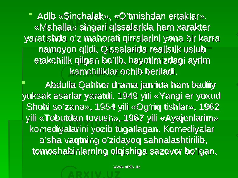  Adib «Sinchalak», «O’tmishdan ertaklar», Adib «Sinchalak», «O’tmishdan ertaklar», «Mahalla» singari qissalarida ham xarakter «Mahalla» singari qissalarida ham xarakter yaratishda o’z mahorati qirralarini yana bir karra yaratishda o’z mahorati qirralarini yana bir karra namoyon qildi. Qissalarida realistik uslub namoyon qildi. Qissalarida realistik uslub etakchilik qilgan bo’lib, hayotimizdagi ayrim etakchilik qilgan bo’lib, hayotimizdagi ayrim kamchiliklar ochib beriladi.kamchiliklar ochib beriladi.  Abdulla Qahhor drama janrida ham badiiy Abdulla Qahhor drama janrida ham badiiy yuksak asarlar yaratdi. 1949 yili «Yangi er yoxud yuksak asarlar yaratdi. 1949 yili «Yangi er yoxud Shohi so’zana», 1954 yili «Og’riq tishlar», 1962 Shohi so’zana», 1954 yili «Og’riq tishlar», 1962 yili «Tobutdan tovush», 1967 yili «Ayajonlarim» yili «Tobutdan tovush», 1967 yili «Ayajonlarim» komediyalarini yozib tugallagan. Komediyalar komediyalarini yozib tugallagan. Komediyalar o’sha vaqtning o’zidayoq sahnalashtirilib, o’sha vaqtning o’zidayoq sahnalashtirilib, tomoshabinlarning olqishiga sazovor bo’lgan.tomoshabinlarning olqishiga sazovor bo’lgan. www.arxiv.uzwww.arxiv.uz 