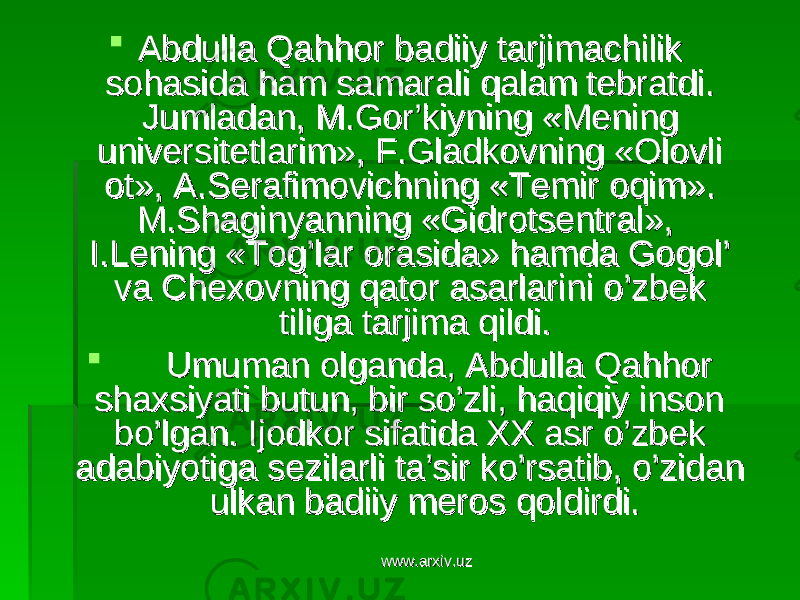  Abdulla Qahhor badiiy tarjimachilik Abdulla Qahhor badiiy tarjimachilik sohasida ham samarali qalam tebratdi. sohasida ham samarali qalam tebratdi. Jumladan, M.Gor’kiyning «Mening Jumladan, M.Gor’kiyning «Mening universitetlarim», F.Gladkovning «Olovli universitetlarim», F.Gladkovning «Olovli ot», A.Serafimovichning «Temir oqim». ot», A.Serafimovichning «Temir oqim». M.Shaginyanning «Gidrotsentral», M.Shaginyanning «Gidrotsentral», I.Lening «Tog’lar orasida» hamda Gogol’ I.Lening «Tog’lar orasida» hamda Gogol’ va Chexovning qator asarlarini o’zbek va Chexovning qator asarlarini o’zbek tiliga tarjima qildi. tiliga tarjima qildi.  Umuman olganda, Abdulla Qahhor Umuman olganda, Abdulla Qahhor shaxsiyati butun, bir so’zli, haqiqiy inson shaxsiyati butun, bir so’zli, haqiqiy inson bo’lgan. Ijodkor sifatida XX asr o’zbek bo’lgan. Ijodkor sifatida XX asr o’zbek adabiyotiga sezilarli ta’sir ko’rsatib, o’zidan adabiyotiga sezilarli ta’sir ko’rsatib, o’zidan ulkan badiiy meros qoldirdi.ulkan badiiy meros qoldirdi. www.arxiv.uzwww.arxiv.uz 