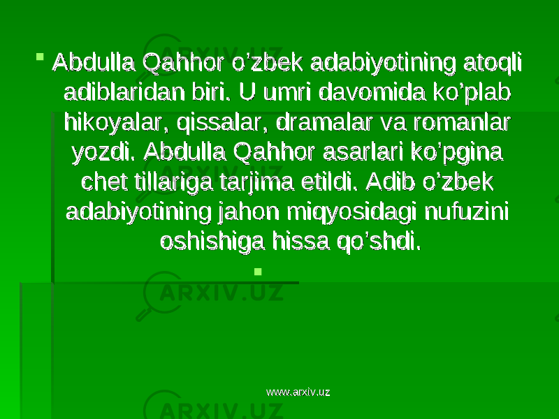  Abdulla Qahhor o’zbek adabiyotining atoqli Abdulla Qahhor o’zbek adabiyotining atoqli adiblaridan biri. U umri davomida ko’plab adiblaridan biri. U umri davomida ko’plab hikoyalar, qissalar, dramalar va romanlar hikoyalar, qissalar, dramalar va romanlar yozdi. Abdulla Qahhor asarlari ko’pgina yozdi. Abdulla Qahhor asarlari ko’pgina chet tillariga tarjima etildi. Adib o’zbek chet tillariga tarjima etildi. Adib o’zbek adabiyotining jahon miqyosidagi nufuzini adabiyotining jahon miqyosidagi nufuzini oshishiga hissa qo’shdi. oshishiga hissa qo’shdi.  www.arxiv.uzwww.arxiv.uz 