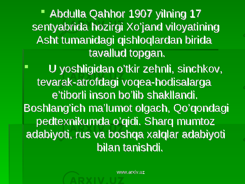  Abdulla Qahhor 1907 yilning 17 Abdulla Qahhor 1907 yilning 17 sentyabrida hozirgi Xo’jand viloyatining sentyabrida hozirgi Xo’jand viloyatining Asht tumanidagi qishloqlardan birida Asht tumanidagi qishloqlardan birida tavallud topgan.tavallud topgan.  U yoshligidan o’tkir zehnli, sinchkov, U yoshligidan o’tkir zehnli, sinchkov, tevarak-atrofdagi voqea-hodisalarga tevarak-atrofdagi voqea-hodisalarga e’tiborli inson bo’lib shakllandi. e’tiborli inson bo’lib shakllandi. Boshlang’ich ma’lumot olgach, Qo’qondagi Boshlang’ich ma’lumot olgach, Qo’qondagi pedtexnikumda o’qidi. Sharq mumtoz pedtexnikumda o’qidi. Sharq mumtoz adabiyoti, rus va boshqa xalqlar adabiyoti adabiyoti, rus va boshqa xalqlar adabiyoti bilan tanishdi.bilan tanishdi. www.arxiv.uzwww.arxiv.uz 