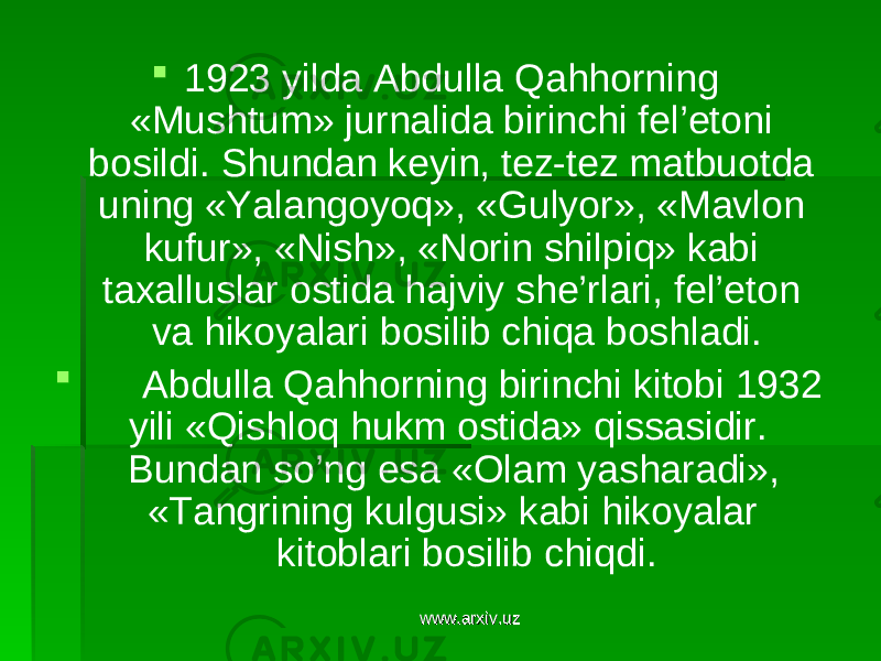  1923 yilda Abdulla Qahhorning «Mushtum» jurnalida birinchi fel’etoni bosildi. Shundan keyin, tez-tez matbuotda uning «Yalangoyoq», «Gulyor», «Mavlon kufur», «Nish», «Norin shilpiq» kabi taxalluslar ostida hajviy she’rlari, fel’eton va hikoyalari bosilib chiqa boshladi.  Abdulla Qahhorning birinchi kitobi 1932 yili «Qishloq hukm ostida» qissasidir. Bundan so’ng esa «Olam yasharadi», «Tangrining kulgusi» kabi hikoyalar kitoblari bosilib chiqdi. www.arxiv.uzwww.arxiv.uz 