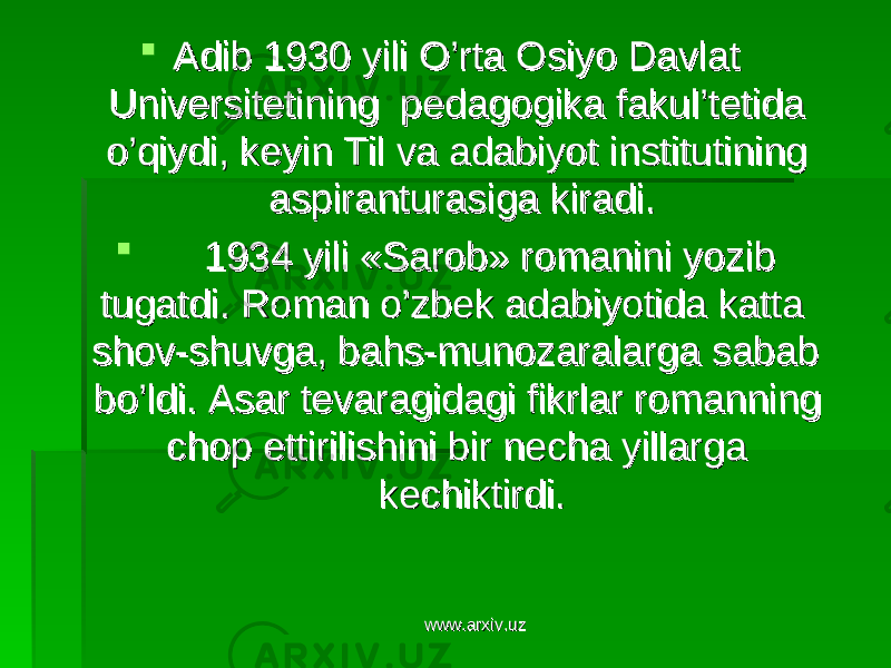  Adib 1930 yili O’rta Osiyo Davlat Adib 1930 yili O’rta Osiyo Davlat Universitetining pedagogika fakul’tetida Universitetining pedagogika fakul’tetida o’qiydi, keyin Til va adabiyot institutining o’qiydi, keyin Til va adabiyot institutining aspiranturasiga kiradi.aspiranturasiga kiradi.  1934 yili «Sarob» romanini yozib 1934 yili «Sarob» romanini yozib tugatdi. Roman o’zbek adabiyotida katta tugatdi. Roman o’zbek adabiyotida katta shov-shuvga, bahs-munozaralarga sabab shov-shuvga, bahs-munozaralarga sabab bo’ldi. Asar tevaragidagi fikrlar romanning bo’ldi. Asar tevaragidagi fikrlar romanning chop ettirilishini bir necha yillarga chop ettirilishini bir necha yillarga kechiktirdi.kechiktirdi. www.arxiv.uzwww.arxiv.uz 