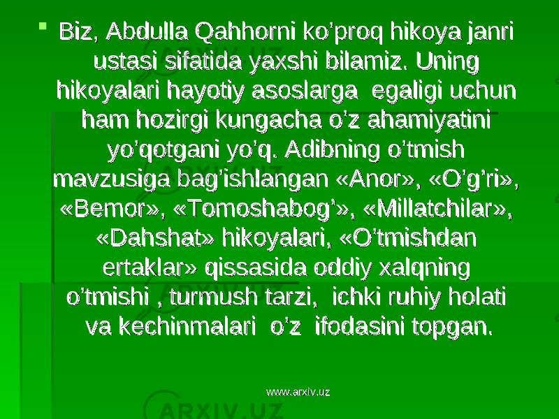  Biz, Abdulla Qahhorni ko’proq hikoya janri Biz, Abdulla Qahhorni ko’proq hikoya janri ustasi sifatida yaxshi bilamiz. Uning ustasi sifatida yaxshi bilamiz. Uning hikoyalari hayotiy asoslarga egaligi uchun hikoyalari hayotiy asoslarga egaligi uchun ham hozirgi kungacha o’z ahamiyatini ham hozirgi kungacha o’z ahamiyatini yo’qotgani yo’q. Adibning o’tmish yo’qotgani yo’q. Adibning o’tmish mavzusiga bag’ishlangan «Anor», «O’g’ri», mavzusiga bag’ishlangan «Anor», «O’g’ri», «Bemor», «Tomoshabog’», «Millatchilar», «Bemor», «Tomoshabog’», «Millatchilar», «Dahshat» hikoyalari, «O’tmishdan «Dahshat» hikoyalari, «O’tmishdan ertaklar» qissasida oddiy xalqning ertaklar» qissasida oddiy xalqning o’tmishi , turmush tarzi, ichki ruhiy holati o’tmishi , turmush tarzi, ichki ruhiy holati va kechinmalari o’z ifodasini topgan.va kechinmalari o’z ifodasini topgan. www.arxiv.uzwww.arxiv.uz 