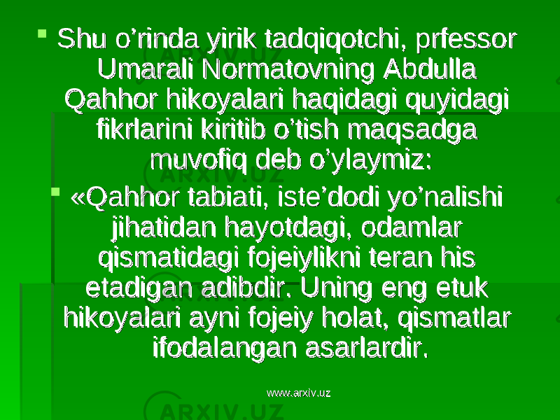  Shu o’rinda yirik tadqiqotchi, prfessor Shu o’rinda yirik tadqiqotchi, prfessor Umarali Normatovning Abdulla Umarali Normatovning Abdulla Qahhor hikoyalari haqidagi quyidagi Qahhor hikoyalari haqidagi quyidagi fikrlarini kiritib o’tish maqsadga fikrlarini kiritib o’tish maqsadga muvofiq deb o’ylaymiz: muvofiq deb o’ylaymiz:  «Qahhor tabiati, iste’dodi yo’nalishi «Qahhor tabiati, iste’dodi yo’nalishi jihatidan hayotdagi, odamlar jihatidan hayotdagi, odamlar qismatidagi fojeiylikni teran his qismatidagi fojeiylikni teran his etadigan adibdir. Uning eng etuk etadigan adibdir. Uning eng etuk hikoyalari ayni fojeiy holat, qismatlar hikoyalari ayni fojeiy holat, qismatlar ifodalangan asarlardir. ifodalangan asarlardir. www.arxiv.uzwww.arxiv.uz 