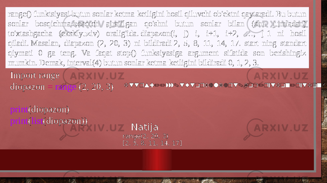 range() funktsiyasi butun sonlar ketma-ketligini hosil qiluvchi ob&#39;ektni qaytaradi. Bu butun sonlar bosqichma-bosqich ajratilgan qo&#39;shni butun sonlar bilan (shu jumladan) to&#39;xtashgacha (eksklyuziv) oralig&#39;ida. diapazon(i, j) i, i+1, i+2, …, j-1 ni hosil qiladi. Masalan, diapazon (2, 20, 3) ni bildiradi 2, 5, 8, 11, 14, 17. start ning standart qiymati 0 ga teng. Va faqat stop() funksiyasiga argument sifatida son berishingiz mumkin. Demak, interval(4) butun sonlar ketma-ketligini bildiradi 0, 1, 2, 3. https://www.tutorialkart.com/python/python-range/Import range diopazon = range (2, 20, 3)   print (diopazon) print ( list (diopazon)) Natija range(2, 20, 3) [2, 5, 8, 11, 14, 17] 