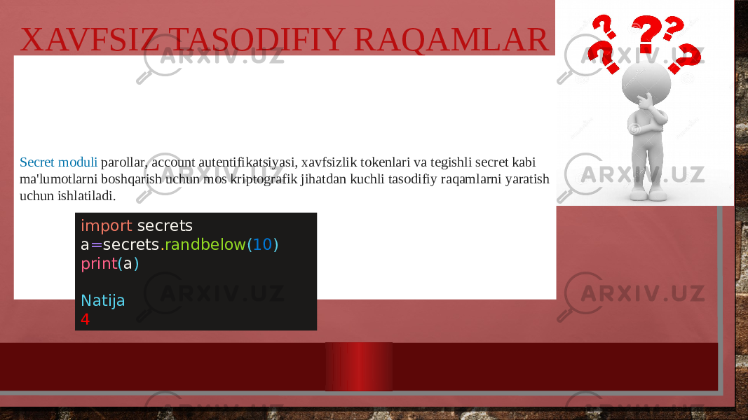 XAVFSIZ TASODIFIY RAQAMLAR  SECRET BU QANAQASIGA BO’LDI XAVFSIZ TASODIFIY RAQAMLAR SHUNAQASI HAM BO‘LARKANMI Secret moduli parollar, account autentifikatsiyasi, xavfsizlik tokenlari va tegishli secret kabi ma&#39;lumotlarni boshqarish uchun mos kriptografik jihatdan kuchli tasodifiy raqamlarni yaratish uchun ishlatiladi. import secrets a = secrets . randbelow ( 10 ) print ( a ) Natija 4 