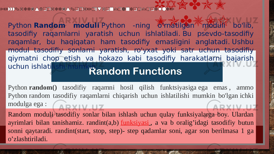 Python  random() tasodifiy raqamni hosil qilish funktsiyasiga ega emas , ammo Python random tasodifiy raqamlarni chiqarish uchun ishlatilishi mumkin bo&#39;lgan ichki modulga ega : RANDOM MODULI Random moduli tasodifiy sonlar bilan ishlash uchun qulay funksiyalarga boy. Ulardan ayrimlari bilan tanishamiz. randint(a,b)  funksiyasi   , a va b oralig’idagi tasodifiy butun sonni qaytaradi. randint(start, stop, step)- step qadamlar soni, agar son berilmasa 1 ga o’zlashtiriladi.Python  Random moduli  Python -ning o&#39;rnatilgan moduli bo&#39;lib, tasodifiy raqamlarni yaratish uchun ishlatiladi. Bu psevdo-tasodifiy raqamlar, bu haqiqatan ham tasodifiy emasligini anglatadi. Ushbu modul tasodifiy sonlarni yaratish, ro&#39;yxat yoki satr uchun tasodifiy qiymatni chop etish va hokazo kabi tasodifiy harakatlarni bajarish uchun ishlatilishi mumkin. https://www.geeksforgeeks.org/python-random-module/ 