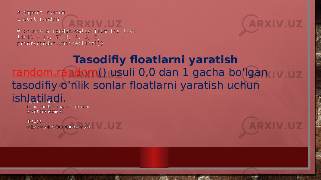 # import random import random    # prints a random value from the list list1 = [1, 2, 3, 4, 5, 6] print(random.choice(list1)) Tasodifiy floatlarni yaratish random.random ()  usuli 0,0 dan 1 gacha bo&#39;lgan tasodifiy o’nlik sonlar floatlarni yaratish uchun ishlatiladi. import random from random import random print(random()) Natija 0,3717933555623072 