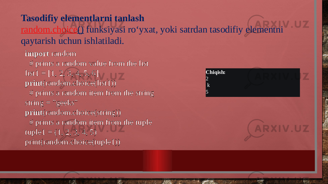 Tasodifiy elementlarni tanlash random.choice ()  funksiyasi roʻyxat, yoki satrdan tasodifiy elementni qaytarish uchun ishlatiladi. import random    # prints a random value from the list list1 = [1, 2, 3, 4, 5, 6] print (random.choice(list1))    # prints a random item from the string string = &#34;geeks&#34; print (random.choice(string))    # prints a random item from the tuple tuple1 = (1, 2, 3, 4, 5) print(random.choice(tuple1)) Chiqish: 2 k 5 