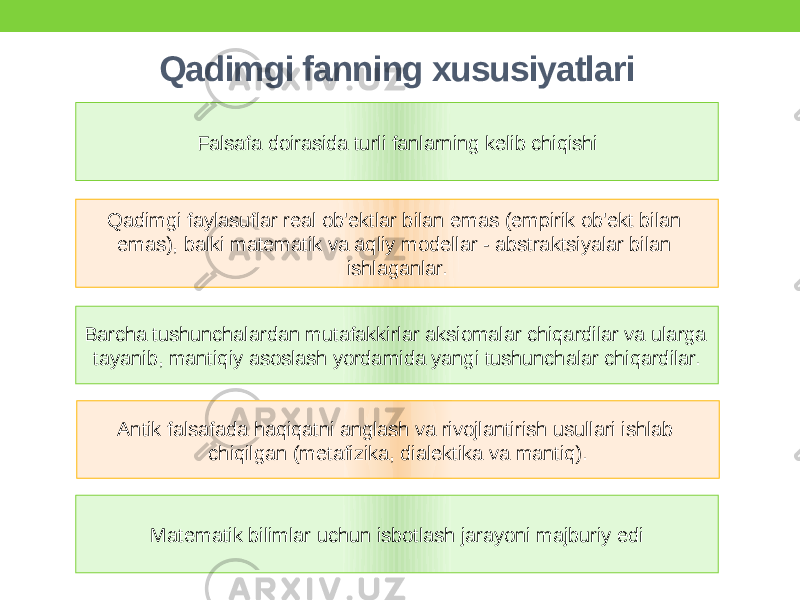 Qadimgi fanning xususiyatlari Qadimgi faylasuflar real ob&#39;ektlar bilan emas (empirik ob&#39;ekt bilan emas), balki matematik va aqliy modellar - abstraktsiyalar bilan ishlaganlar. Barcha tushunchalardan mutafakkirlar aksiomalar chiqardilar va ularga tayanib, mantiqiy asoslash yordamida yangi tushunchalar chiqardilar. Antik falsafada haqiqatni anglash va rivojlantirish usullari ishlab chiqilgan (metafizika, dialektika va mantiq). Matematik bilimlar uchun isbotlash jarayoni majburiy edi Falsafa doirasida turli fanlarning kelib chiqishi 