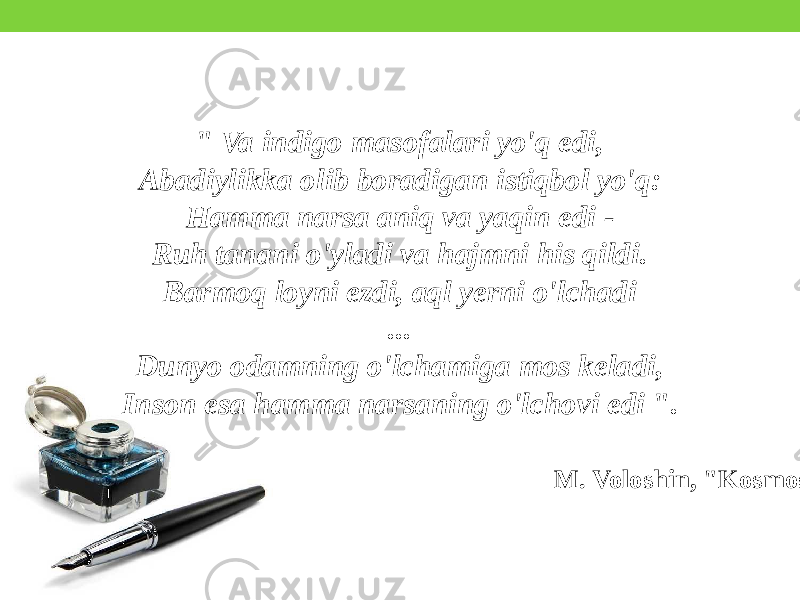 &#34; Va indigo masofalari yo&#39;q edi, Abadiylikka olib boradigan istiqbol yo&#39;q: Hamma narsa aniq va yaqin edi - Ruh tanani o&#39;yladi va hajmni his qildi. Barmoq loyni ezdi, aql yerni o&#39;lchadi ... Dunyo odamning o&#39;lchamiga mos keladi, Inson esa hamma narsaning o&#39;lchovi edi &#34;. M. Voloshin, &#34;Kosmos&#34; 