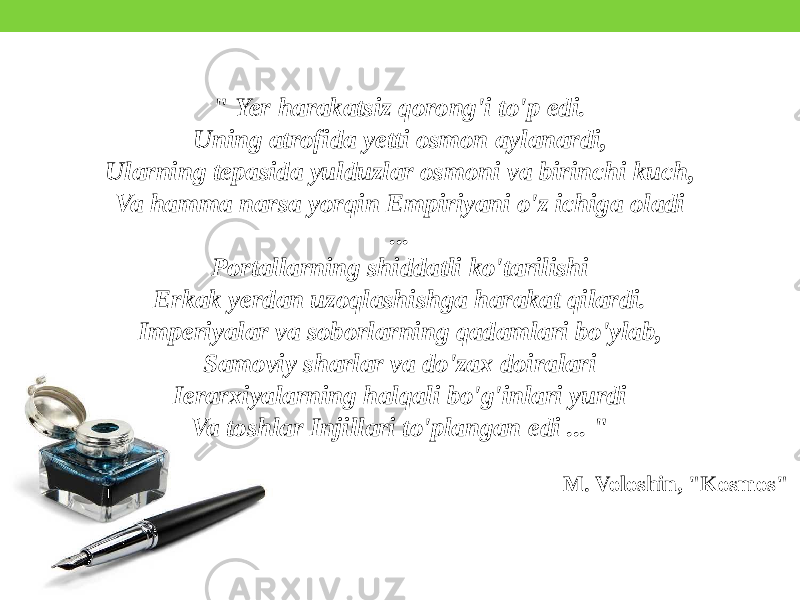 &#34; Yer harakatsiz qorong&#39;i to&#39;p edi. Uning atrofida yetti osmon aylanardi, Ularning tepasida yulduzlar osmoni va birinchi kuch, Va hamma narsa yorqin Empiriyani o&#39;z ichiga oladi ... Portallarning shiddatli ko&#39;tarilishi Erkak yerdan uzoqlashishga harakat qilardi. Imperiyalar va soborlarning qadamlari bo&#39;ylab, Samoviy sharlar va do&#39;zax doiralari Ierarxiyalarning halqali bo&#39;g&#39;inlari yurdi Va toshlar Injillari to&#39;plangan edi ... &#34; M. Voloshin, &#34;Kosmos&#34; 