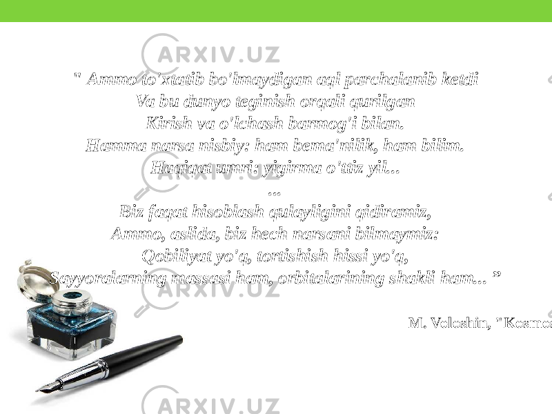 &#34; Ammo to&#39;xtatib bo&#39;lmaydigan aql parchalanib ketdi Va bu dunyo teginish orqali qurilgan Kirish va o&#39;lchash barmog&#39;i bilan. Hamma narsa nisbiy: ham bema&#39;nilik, ham bilim. Haqiqat umri: yigirma o&#39;ttiz yil... ... Biz faqat hisoblash qulayligini qidiramiz, Ammo, aslida, biz hech narsani bilmaymiz: Qobiliyat yo&#39;q, tortishish hissi yo&#39;q, Sayyoralarning massasi ham, orbitalarining shakli ham... ” M. Voloshin, &#34;Kosmos&#34; 