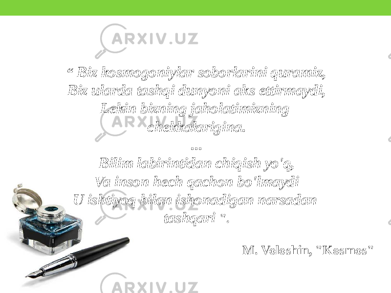 “ Biz kosmogoniylar soborlarini quramiz, Biz ularda tashqi dunyoni aks ettirmaydi, Lekin bizning jaholatimizning chekkalarigina. ... Bilim labirintidan chiqish yo&#39;q, Va inson hech qachon bo&#39;lmaydi U ishtiyoq bilan ishonadigan narsadan tashqari &#34;. M. Voloshin, &#34;Kosmos&#34; 