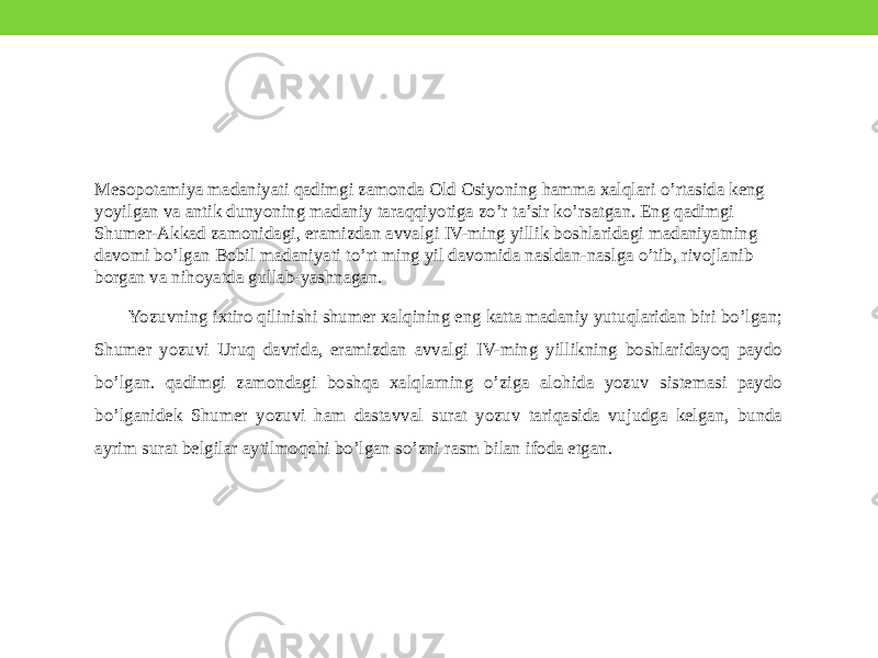 Mesopotamiya madaniyati qadimgi zamonda Old Osiyoning hamma xalqlari o’rtasida keng yoyilgan va antik dunyoning madaniy taraqqiyotiga zo’r ta’sir ko’rsatgan. Eng qadimgi Shumer-Akkad zamonidagi, eramizdan avvalgi IV-ming yillik boshlaridagi madaniyatning davomi bo’lgan Bobil madaniyati to’rt ming yil davomida nasldan-naslga o’tib, rivojlanib borgan va nihoyatda gullab-yashnagan. Yozuvning ixtiro qilinishi shumer xalqining eng katta madaniy yutuqlaridan biri bo’lgan; Shumer yozuvi Uruq davrida, eramizdan avvalgi IV-ming yillikning boshlaridayoq paydo bo’lgan. qadimgi zamondagi boshqa xalqlarning o’ziga alohida yozuv sistemasi paydo bo’lganidek Shumer yozuvi ham dastavval surat yozuv tariqasida vujudga kelgan, bunda ayrim surat belgilar aytilmoqchi bo’lgan so’zni rasm bilan ifoda etgan. 