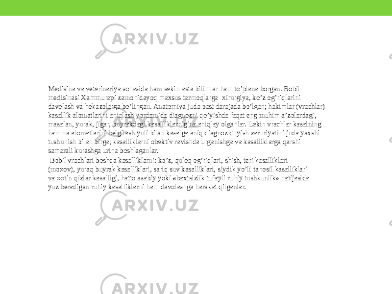 Medisina va veterinariya sohasida ham sekin-asta bilimlar ham to’plana borgan. Bobil medisinasi Xammurapi zamonidayoq maxsus tarmoqlarga- xirurgiya, ko’z og’riqlarini davolash va hokazolarga bo’lingan. Anatomiya juda past darajada bo’lgan; hakimlar (vrachlar) kasallik alomatlarini aniqlash yordamida diagnozni qo’yishda faqat eng muhim a’zolardagi, masalan, yurak, jigar, buyrakdagi kasalliklarnigina aniqlay olganlar. Lekin vrachlar kasalning hamma alomatlarini belgilash yuli bilan kasalga aniq diagnoz quyish zaruriyatini juda yaxshi tushunish bilan birga, kasalliklarni obektiv ravishda urganishga va kasalliklarga qarshi samarali kurashga urina boshlaganlar. Bobil vrachlari boshqa kasalliklarni: ko’z, quloq og’riqlari , shish, teri kasalliklari (moxov), yuraq buyrak kasalliklari, sariq suv kasalliklari, siydik yo’li-tanosil kasalliklari va xotin-qizlar kasalligi, hatto asabiy yoki «baxtsizlik tufayli ruhiy tushkunlik» natijasida yuz beradigan ruhiy kasalliklarni ham davolashga harakat qilganlar. 