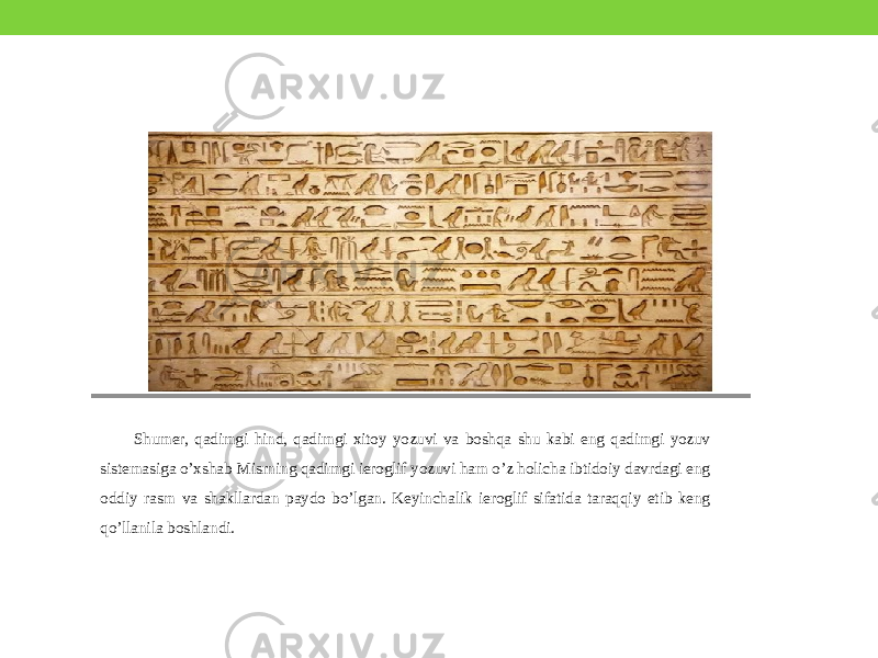 Shumer, qadimgi hind, qadimgi xitoy yozuvi va boshqa shu kabi eng qadimgi yozuv sistemasiga o’xshab Misrning qadimgi ieroglif yozuvi ham o’z holicha ibtidoiy davrdagi eng oddiy rasm va shakllardan paydo bo’lgan. Keyinchalik ieroglif sifatida taraqqiy etib keng qo’llanila boshlandi. 