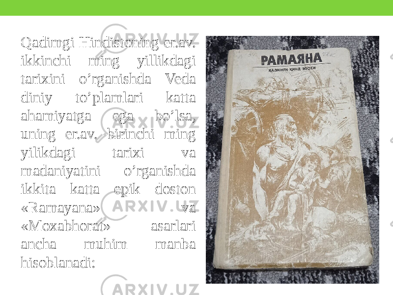 Qadimgi Hindistoning er.av. ikkinchi ming yillikdagi tarixini o’rganishda Veda diniy to’plamlari katta ahamiyatga ega bo’lsa, uning er.av. birinchi ming yilikdagi tarixi va madaniyatini o’rganishda ikkita katta epik doston «Ramayana» va «Moxabhorat» asarlari ancha muhim manba hisoblanadi: 