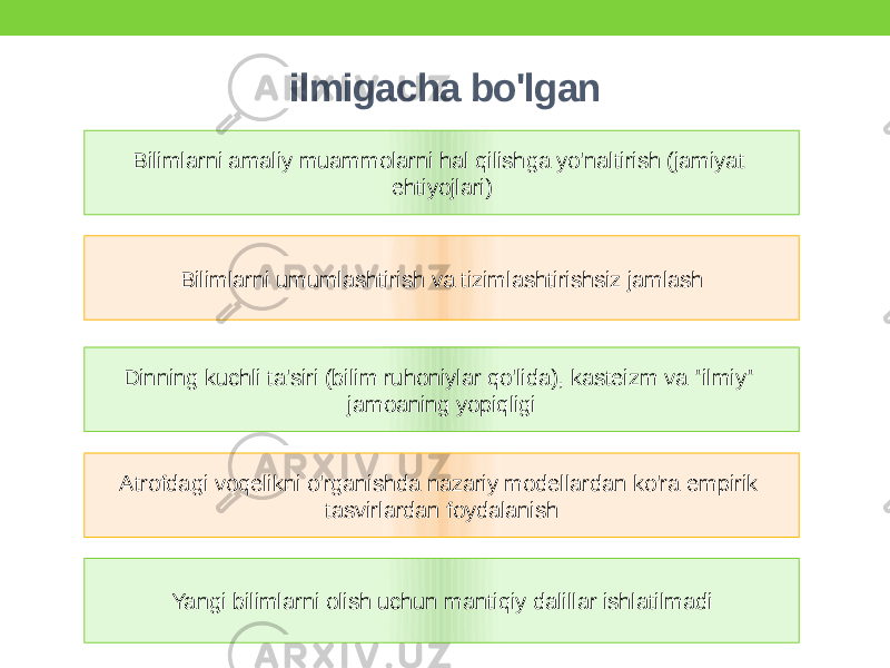 ilmigacha bo&#39;lgan Bilimlarni amaliy muammolarni hal qilishga yo&#39;naltirish (jamiyat ehtiyojlari) Atrofdagi voqelikni o&#39;rganishda nazariy modellardan ko&#39;ra empirik tasvirlardan foydalanishDinning kuchli ta&#39;siri (bilim ruhoniylar qo&#39;lida), kasteizm va &#34;ilmiy&#34; jamoaning yopiqligi Yangi bilimlarni olish uchun mantiqiy dalillar ishlatilmadi Bilimlarni umumlashtirish va tizimlashtirishsiz jamlash 