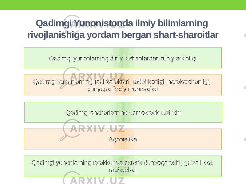 Qadimgi Yunonistonda ilmiy bilimlarning rivojlanishiga yordam bergan shart-sharoitlar Qadimgi yunonlarning diniy kishanlardan ruhiy erkinligi Qadimgi yunonlarning faol xarakteri, tadbirkorligi, harakatchanligi, dunyoga ijobiy munosabat Qadimgi shaharlarning demokratik tuzilishi Agonistika Qadimgi yunonlarning tafakkur va estetik dunyoqarashi, go&#39;zallikka muhabbat 