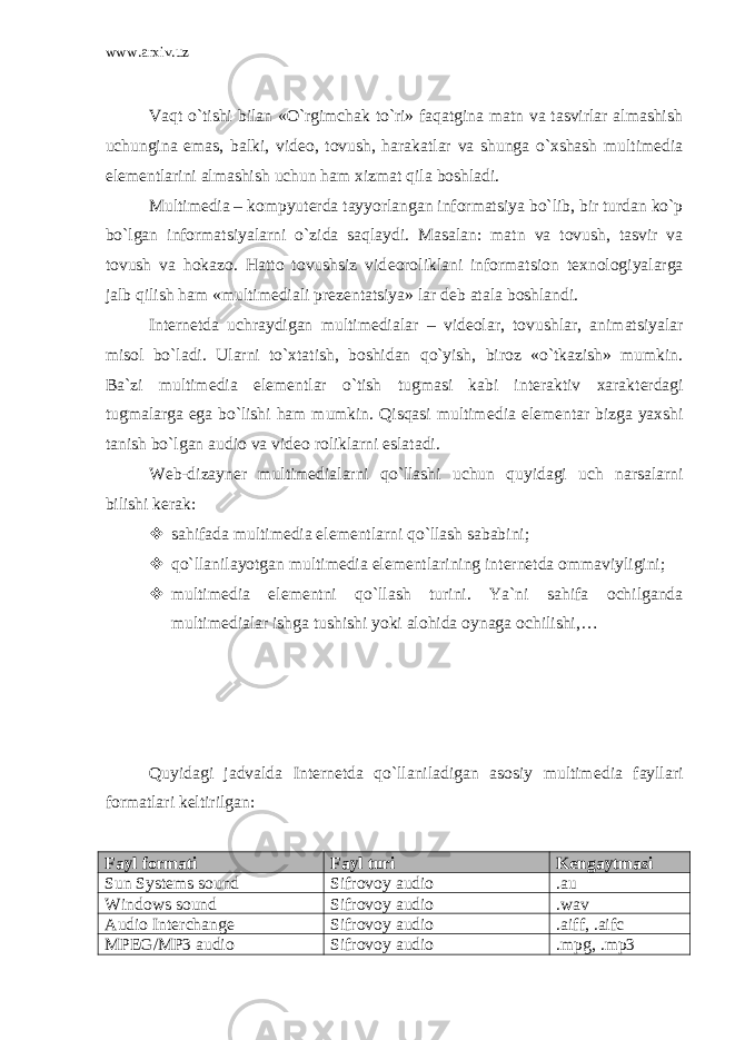 www.arxiv.uz Vaqt o`tishi bilan «O`rgimchak to`ri» faqatgina matn va tasvirlar almashish uchungina emas, balki, vid е o, tovush, harakatlar va shunga o`xshash multim е dia el е m е ntlarini almashish uchun ham xizmat qila boshladi. Multim е dia – kompyut е rda tayyorlangan informatsiya bo`lib, bir turdan ko`p bo`lgan informatsiyalarni o`zida saqlaydi. Masalan: matn va tovush, tasvir va tovush va hokazo. Hatto tovushsiz vid е oroliklani informatsion t е xnologiyalarga jalb qilish ham «multim е diali pr е z е ntatsiya» lar d е b atala boshlandi. Int е rn е tda uchraydigan multim е dialar – vid е olar, tovushlar, animatsiyalar misol bo`ladi. Ularni to`xtatish, boshidan qo`yish, biroz «o`tkazish» mumkin. Ba`zi multim е dia el е m е ntlar o`tish tugmasi kabi int е raktiv xarakt е rdagi tugmalarga ega bo`lishi ham mumkin. Qisqasi multim е dia el е m е ntar bizga yaxshi tanish bo`lgan audio va vid е o roliklarni eslatadi. W е b-dizayn е r multim е dialarni qo`llashi uchun quyidagi uch narsalarni bilishi k е rak:  sahifada multim е dia el е m е ntlarni qo`llash sababini;  qo`llanilayotgan multim е dia el е m е ntlarining int е rn е tda ommaviyligini;  multim е dia el е m е ntni qo`llash turini. Ya`ni sahifa ochilganda multim е dialar ishga tushishi yoki alohida oynaga ochilishi,… Quyidagi jadvalda Int е rn е tda qo`llaniladigan asosiy multim е dia fayllari formatlari k е ltirilgan: Fayl formati Fayl turi Kеngaytmasi Sun Systems sound S ifrovoy audio . au Windows sound S ifrovoy audio . wav Audio Interchange S ifrovoy audio . aiff , . aifc MPEG/MP3 audio S ifrovoy audio . mpg , . mp 3 