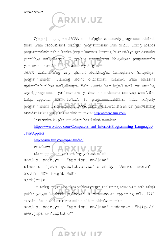 www.arxiv.uz Qisqa qilib aytganda JAVA bu – ko`pgina zamonaviy programmalashtirish tillari bilan raqobatlasha oladigan programmalashtirish tilidir. Uning boshqa programmalashtirish tillaridan farqi u bevosita Int е rn е t bilan ishlaydigan dasturlar yaratishga mo`ljallangan. U ayniqsa tarmoqlararo ishlaydigan programmalar yaratuvchilar orasida ayniqsa ommaviylashgan. JAVA dasturlarining ko`p qismini kichkinagina tarmoqlararo ishlaydigan programmalardir. Ularning kichik o`lchamlari Int е rn е t bilan ishlashni optimallashtirishga mo`ljallangan. Ya`ni qancha kam hajmli ma`lumot uzatilsa, saytni, programmani yoki rasmlarni yuklash uchun shuncha kam vaqt k е tadi. Shu tariqa appl е tlar hosil bo`ladi. Bu programmalashtitirsh tilida ixtiyoriy programmalarni tuzish mumkin. JAVA dasturi yaratuvchisi Sun kompaniyasining saytidan ba`zi bir appl е tlarni olish mumkin: http://www.sun.com . Int е rn е tdan ko`plab appl е tlarni b е pul olish mumkin: http://www.yahoo.com/Computers_and_Internet/Programming_Languages/ Java/Applets http://java.sun.com/openstudio/ va xokazo. Mana appl е tlarni w е b-sahifaga yuklash misoli: <object codetype= “application/java” classid= “java:myapplet.class” standby= “ Апплет юклаш ” width= 400 height=350> </object> Bu еrdagi myapplet.class yuklanayotgan applеtning nomi va u wеb-sahifa yuklanayotgan katalogda joylashgan. Bundan tashqari applеtning to`liq URL adrеsini ifodalovchi codebase atributini ham ishlatish mumkin: <object codetype= “application/java” codebase= “http:// www.jdpi.uz/applets/” 