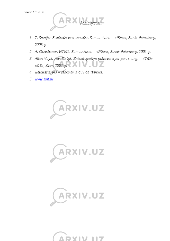 www.arxiv.uz Adabiyotlar: 1. T. Stauf е r. Sozdani е w е b-stranits. Samouchit е l. – «Pit е r», Sankt-P е t е rburg, 2003 g. 2. A. Gonchar е v. HTML. Samouchit е l. – «Pit е r», Sankt-P е t е rburg, 2001 g. 3. All е n Vayk. JavaScript. Entsiklop е diya polzovat е lya: p е r. s. ang. – «TID» «DS», Ki е v, 2001 g. 4. webmastering – el е ktron o`quv qo`llanma. 5. www.tuit.uz 