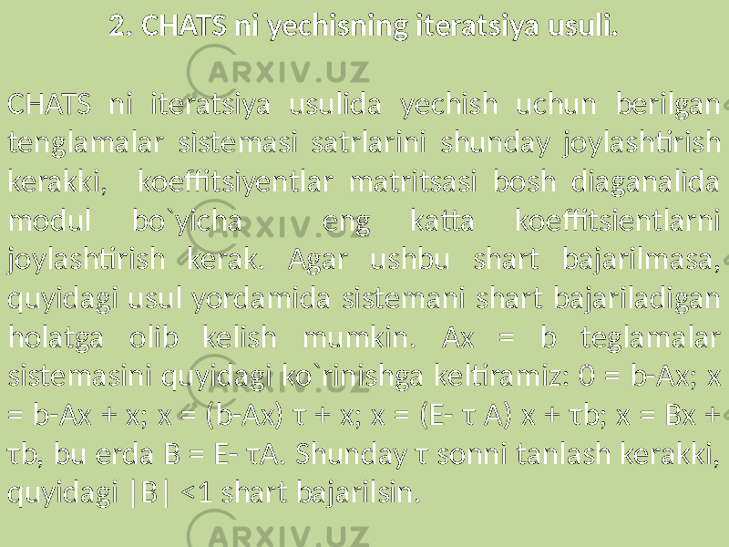 2. CHATS ni yechisning iteratsiya usuli. CHATS ni iteratsiya usulida yechish uchun berilgan tenglamalar sistemasi satrlarini shunday joylashtirish kerakki, koeffitsiyentlar matritsasi bosh diaganalida modul bo`yicha eng katta koeffitsientlarni joylashtirish kerak. Agar ushbu shart bajarilmasa, quyidagi usul yordamida sistemani shart bajariladigan holatga olib kelish mumkin. Ax = b teglamalar sistemasini quyidagi ko`rinishga keltiramiz: 0 = b-Ax; x = b-Ax + x; x = (b-Ax) τ + x; x = (E- τ A) x + τb; x = Bx + τb, bu erda B = E- τA. Shunday τ sonni tanlash kerakki, quyidagi |B| <1 shart bajarilsin. 