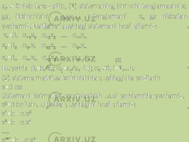 a ii ≠ 0 deb faraz qilib, (1) sistemaning birinchi tenglamasini x 1 ga, ikkinchisini - x 2 ga,…, n-tenglamani - x n ga nisbatan yechamiz. Natijada quyidagi sistemani hosil qilamiz: x 1 =β 1 -α 12 x 2 - α 13 x 3 - ... - α 1n x n x 2 =β 2 - α 21 x 1 - α 23 x 3 - ... - α 2n x n x n =β n - α n1 x n - α n3 x 3 - ... - α nn-1 x n-1 (2) Bu yerda β i =b i /a ii ; α ij =a ij /a ii i≠j; α ii ≠0, i=1,…n. (2) sistema matritsa ko`rinishida quyidagicha yoziladi: x=β-αx Sistemani ketma-ket yaqinlashish usuli yordamida yechamiz. x 0 =β bo`lsin. U holda quyidagini hosil qilamiz: x 1 =b - α x 0 x 2 =b - α x 1 .... x k+1 =b - α x k 