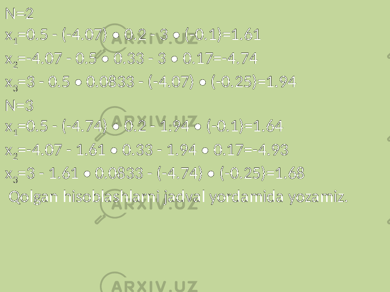 . N=2 x 1 =0.5 - (-4.07) • 0.2 - 3 • (-0.1)=1.61 x 2 =-4.07 - 0.5 • 0.33 - 3 • 0.17=-4.74 x 3 =3 - 0.5 • 0.0833 - (-4.07) • (-0.25)=1.94 N=3 x 1 =0.5 - (-4.74) • 0.2 - 1.94 • (-0.1)=1.64 x 2 =-4.07 - 1.61 • 0.33 - 1.94 • 0.17=-4.93 x 3 =3 - 1.61 • 0.0833 - (-4.74) • (-0.25)=1.68 Qolgan hisoblashlarni jadval yordamida yozamiz. 