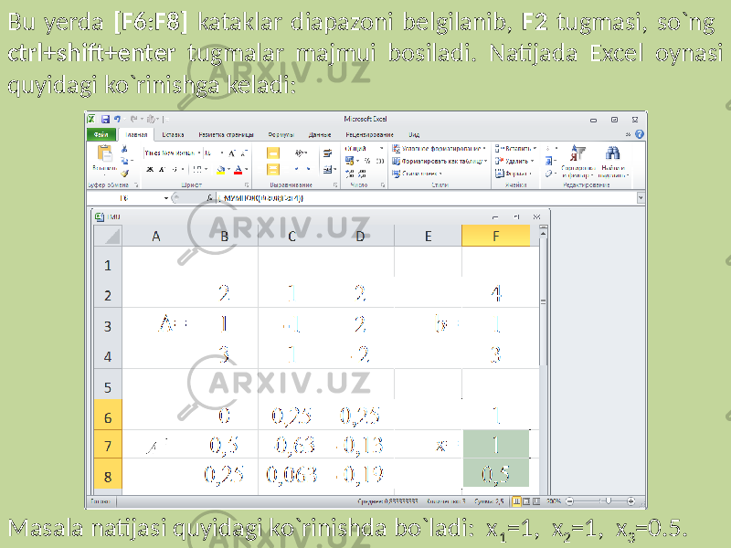 Bu yerda [F6:F8] kataklar diapazoni belgilanib, F2 tugmasi, so`ng ctrl+shift+enter tugmalar majmui bosiladi. Natijada Excel oynasi quyidagi ko`rinishga keladi: Masala natijasi quyidagi ko`rinishda bo`ladi: x 1 =1, x 2 =1, x 3 =0.5. 